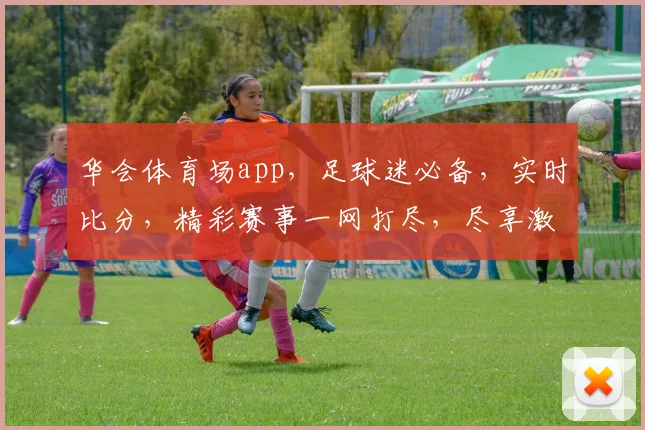 华会体育场app，足球迷必备，实时比分，精彩赛事一网打尽，尽享激情