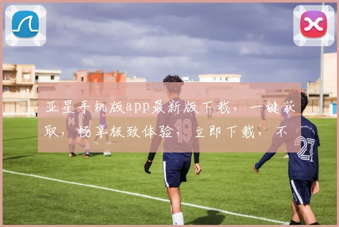 亚星手机版app最新版下载，一键获取，畅享极致体验，立即下载，不容错过，双重优惠。