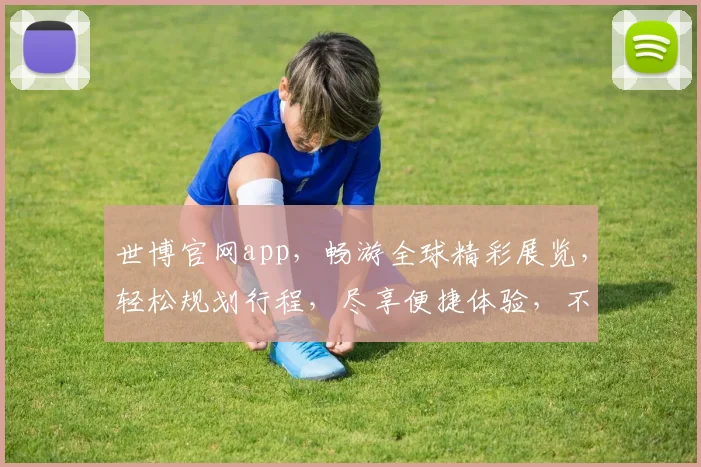 世博官网app，畅游全球精彩展览，轻松规划行程，尽享便捷体验，不容错过