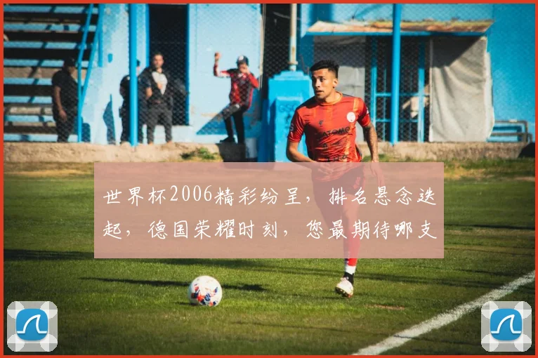 世界杯2006精彩纷呈，排名悬念迭起，德国荣耀时刻，您最期待哪支球队